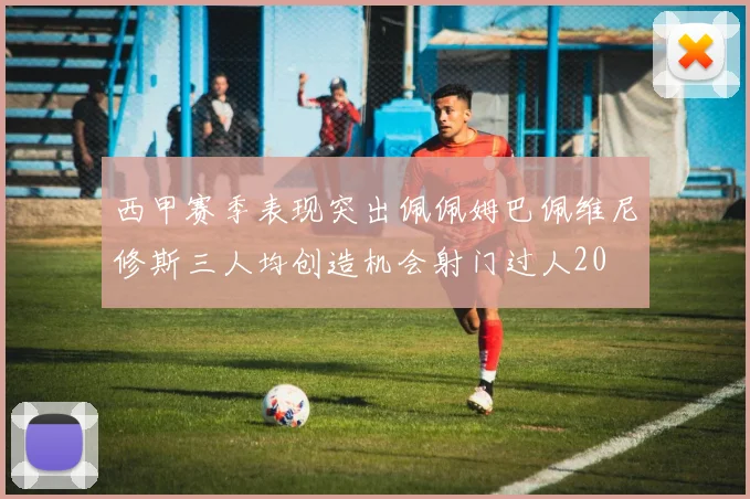 西甲赛季表现突出佩佩姆巴佩维尼修斯三人均创造机会射门过人20