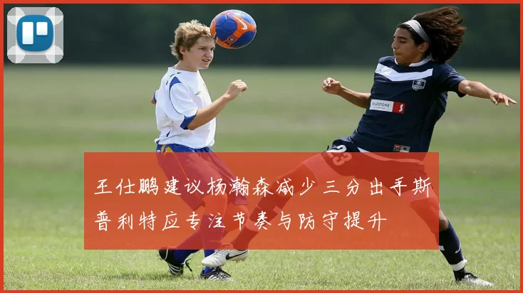 王仕鹏建议杨瀚森减少三分出手斯普利特应专注节奏与防守提升
