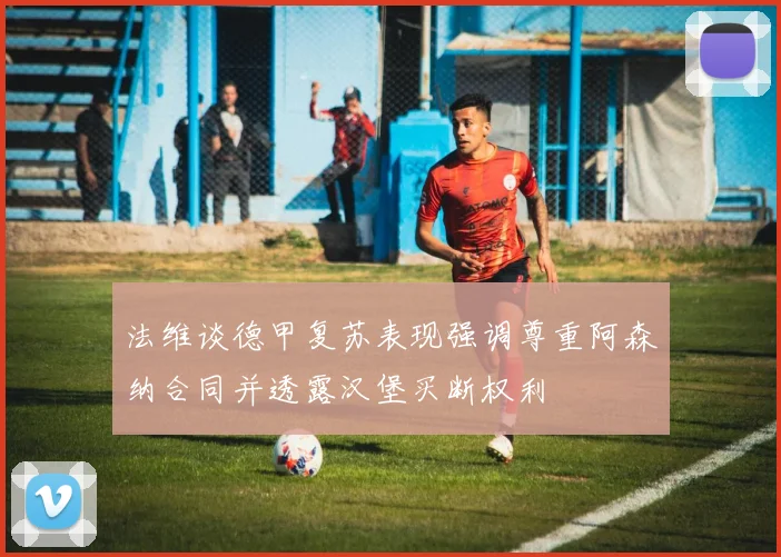 法维谈德甲复苏表现强调尊重阿森纳合同并透露汉堡买断权利