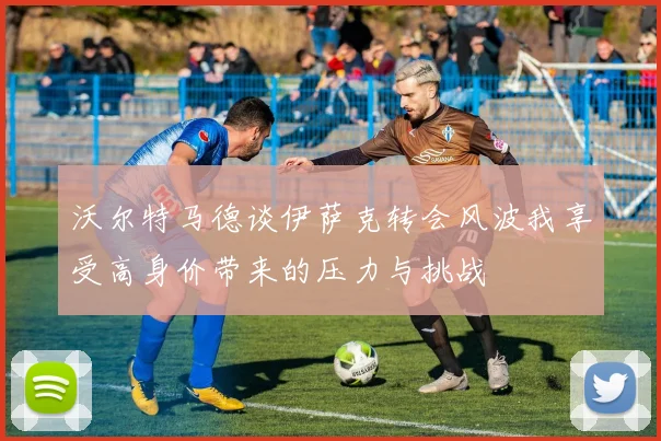 沃尔特马德谈伊萨克转会风波我享受高身价带来的压力与挑战