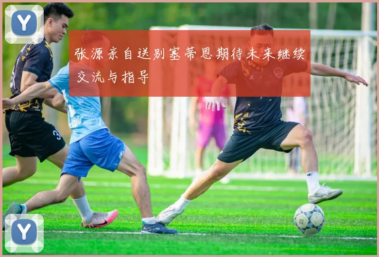 张源亲自送别塞蒂恩期待未来继续交流与指导