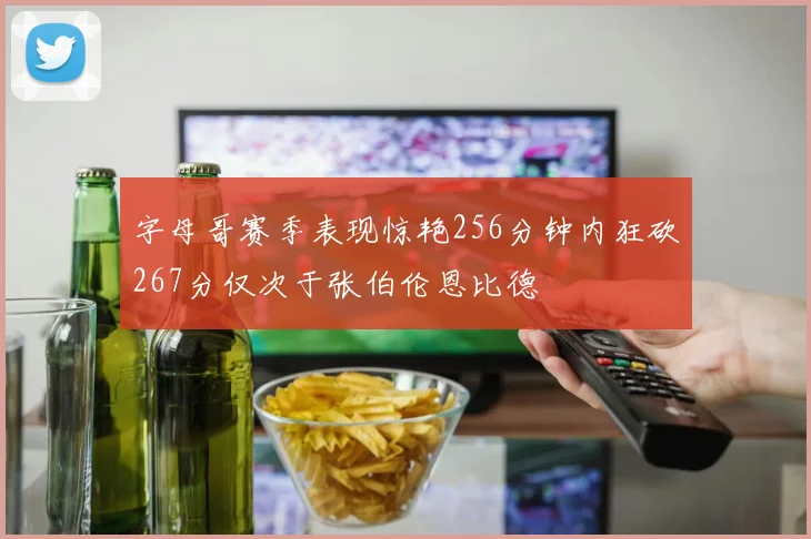 字母哥赛季表现惊艳256分钟内狂砍267分仅次于张伯伦恩比德