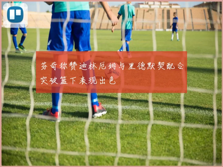 芬奇称赞迪林厄姆与里德默契配合突破篮下表现出色