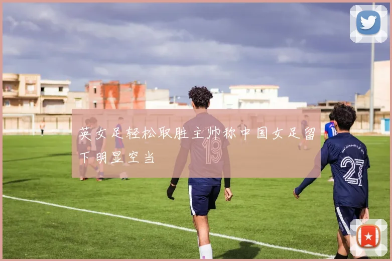 英女足轻松取胜主帅称中国女足留下明显空当