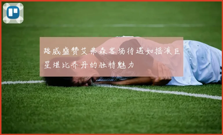 路威盛赞艾弗森客场待遇如摇滚巨星堪比乔丹的独特魅力