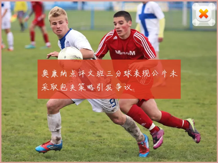 奥康纳点评文班三分球表现公牛未采取包夹策略引发争议