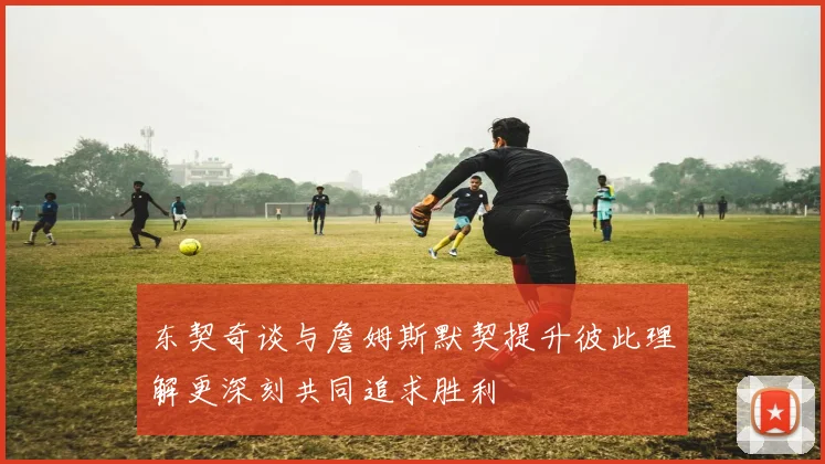 东契奇谈与詹姆斯默契提升彼此理解更深刻共同追求胜利