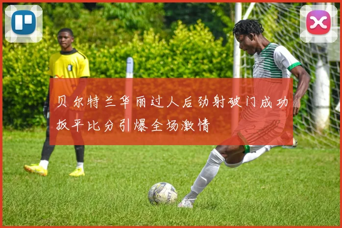 贝尔特兰华丽过人后劲射破门成功扳平比分引爆全场激情