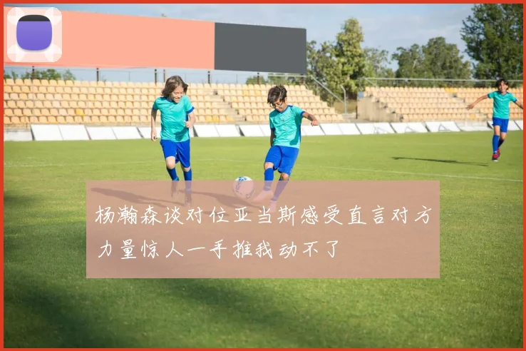 杨瀚森谈对位亚当斯感受直言对方力量惊人一手推我动不了