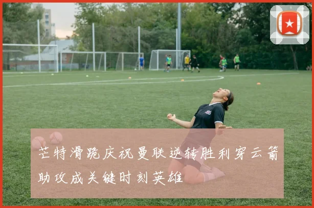 芒特滑跪庆祝曼联逆转胜利穿云箭助攻成关键时刻英雄