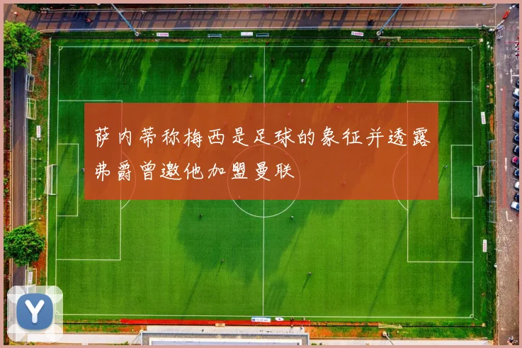 萨内蒂称梅西是足球的象征并透露弗爵曾邀他加盟曼联