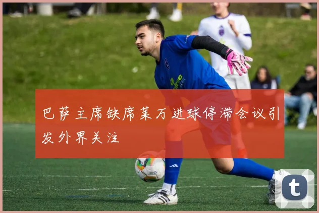 巴萨主席缺席莱万进球停滞会议引发外界关注