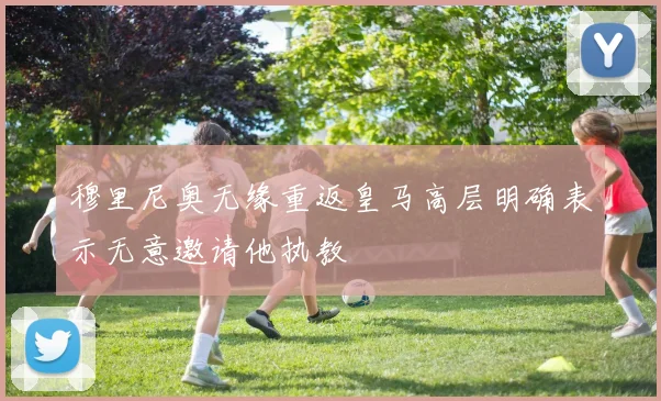 穆里尼奥无缘重返皇马高层明确表示无意邀请他执教