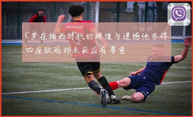 C罗在梅西时代的辉煌与遗憾他夺得四座欧冠却未获应有尊重