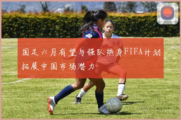 国足六月有望与强队热身FIFA计划拓展中国市场潜力