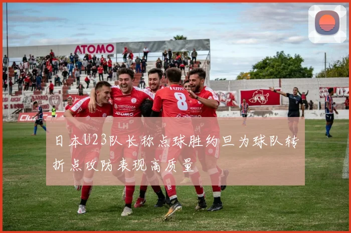 日本U23队长称点球胜约旦为球队转折点攻防表现高质量